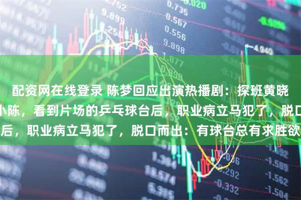 配资网在线登录 陈梦回应出演热播剧：探班黄晓明意外客串！小陈演了小陈，看到片场的乒乓球台后，职业病立马犯了，脱口而出：有球台总有求胜欲