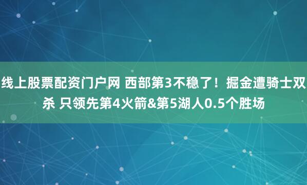 线上股票配资门户网 西部第3不稳了！掘金遭骑士双杀 只领先第4火箭&第5湖人0.5个胜场
