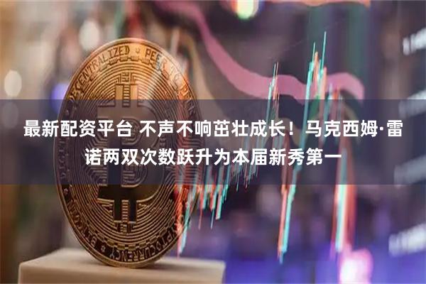 最新配资平台 不声不响茁壮成长！马克西姆·雷诺两双次数跃升为本届新秀第一