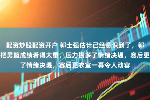 配资炒股配资开户 郭士强估计已经意识到了，郭振明哪哪都好，但把男篮成绩看得太重，压力攒多了情绪决堤，赛后更衣室一幕令人动容