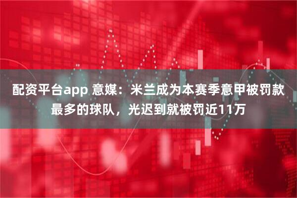 配资平台app 意媒：米兰成为本赛季意甲被罚款最多的球队，光迟到就被罚近11万