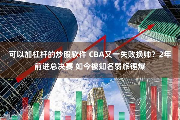 可以加杠杆的炒股软件 CBA又一失败换帅？2年前进总决赛 如今被知名弱旅锤爆