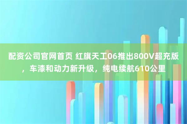 配资公司官网首页 红旗天工06推出800V超充版，车漆和动力新升级，纯电续航610公里