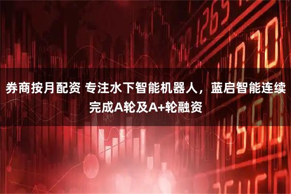 券商按月配资 专注水下智能机器人，蓝启智能连续完成A轮及A+轮融资