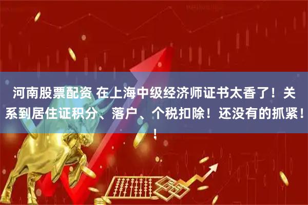 河南股票配资 在上海中级经济师证书太香了！关系到居住证积分、落户、个税扣除！还没有的抓紧！