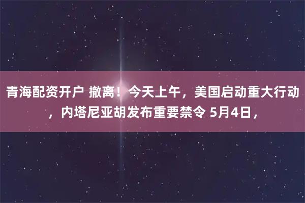 青海配资开户 撤离！今天上午，美国启动重大行动，内塔尼亚胡发布重要禁令 5月4日，