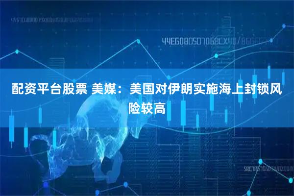 配资平台股票 美媒：美国对伊朗实施海上封锁风险较高